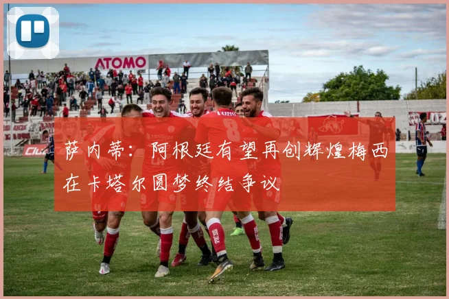 萨内蒂：阿根廷有望再创辉煌梅西在卡塔尔圆梦终结争议