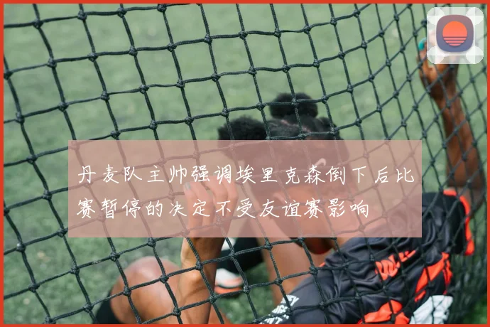 丹麦队主帅强调埃里克森倒下后比赛暂停的决定不受友谊赛影响