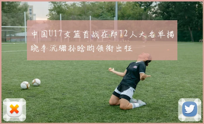 中国U17女篮首战在即12人大名单揭晓李沅珊孙晗昀领衔出征