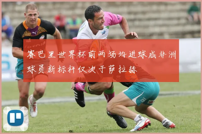 赛巴里世界杯前两场均进球成非洲球员新标杆仅次于萨拉赫