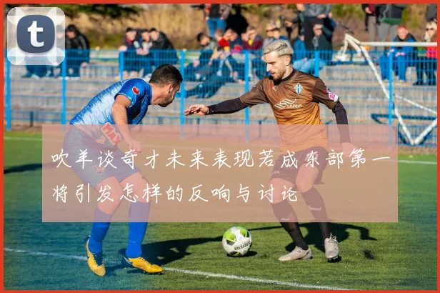 吹羊谈奇才未来表现若成东部第一将引发怎样的反响与讨论