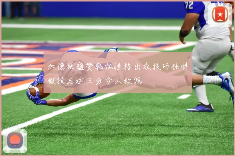 加德纳盛赞韩旭性格出众技巧独特假投后运三分令人钦佩