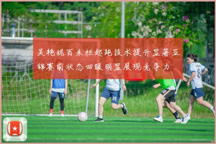 吴艳妮百米栏起跑技术提升显著亚锦赛前状态回暖明显展现竞争力