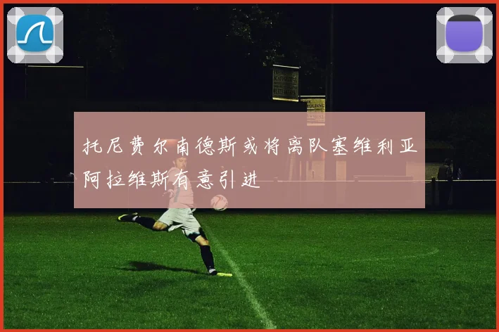 托尼费尔南德斯或将离队塞维利亚阿拉维斯有意引进
