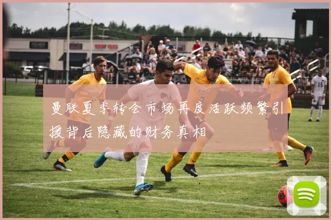 曼联夏季转会市场再度活跃频繁引援背后隐藏的财务真相