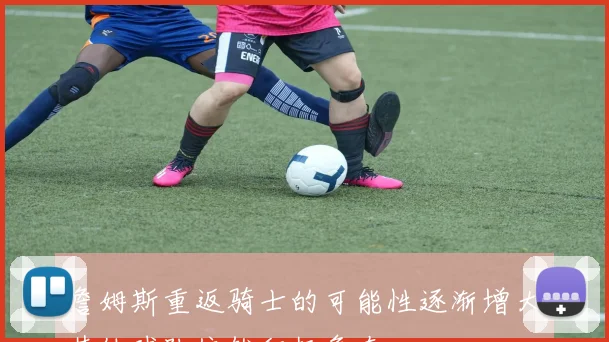 詹姆斯重返骑士的可能性逐渐增大其他球队依然积极争夺