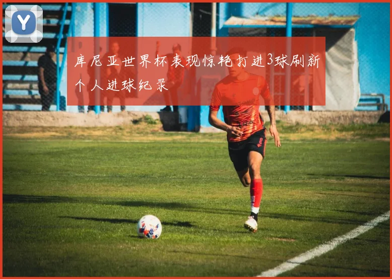 库尼亚世界杯表现惊艳打进3球刷新个人进球纪录