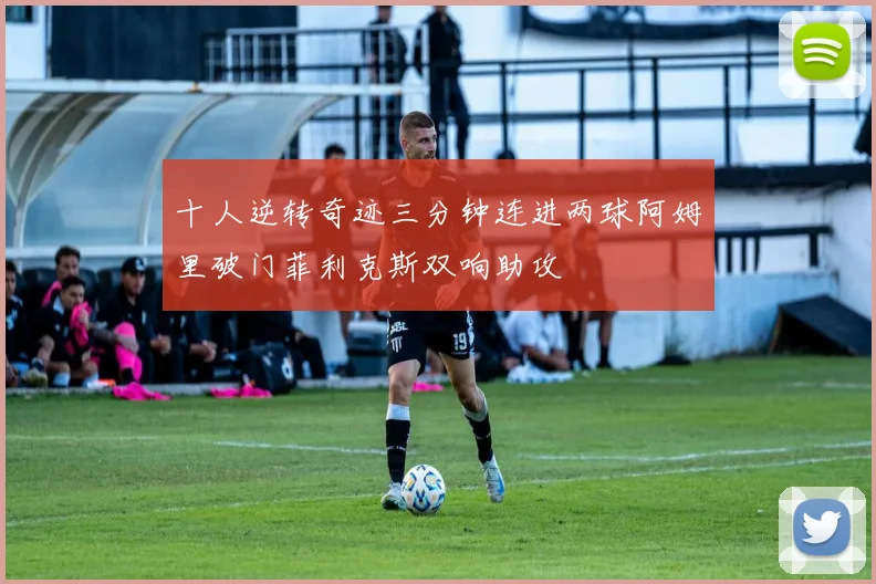 十人逆转奇迹三分钟连进两球阿姆里破门菲利克斯双响助攻