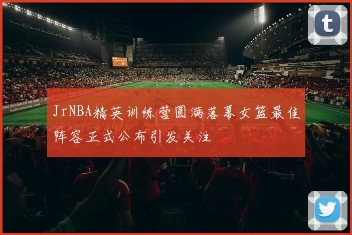 JrNBA精英训练营圆满落幕女篮最佳阵容正式公布引发关注