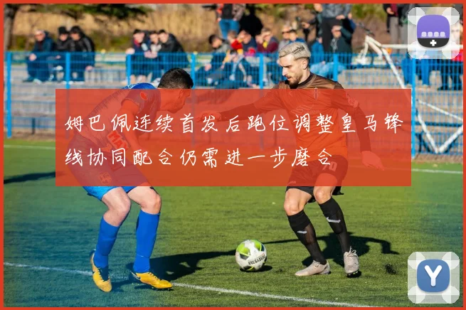 姆巴佩连续首发后跑位调整皇马锋线协同配合仍需进一步磨合